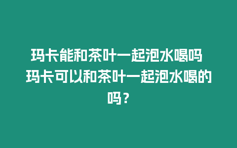 瑪卡能和茶葉一起泡水喝嗎 瑪卡可以和茶葉一起泡水喝的嗎？