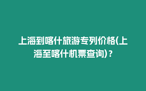 上海到喀什旅游專列價格(上海至喀什機票查詢)？