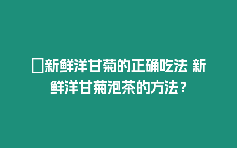 ?新鮮洋甘菊的正確吃法 新鮮洋甘菊泡茶的方法？