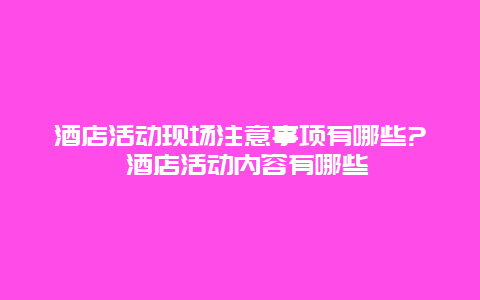 酒店活動現(xiàn)場注意事項(xiàng)有哪些? 酒店活動內(nèi)容有哪些