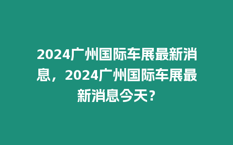 2024廣州國際車展最新消息，2024廣州國際車展最新消息今天？