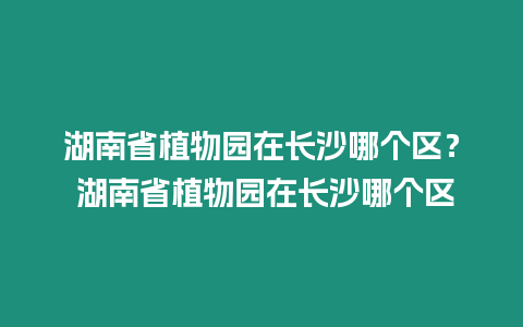 湖南省植物園在長沙哪個區？ 湖南省植物園在長沙哪個區