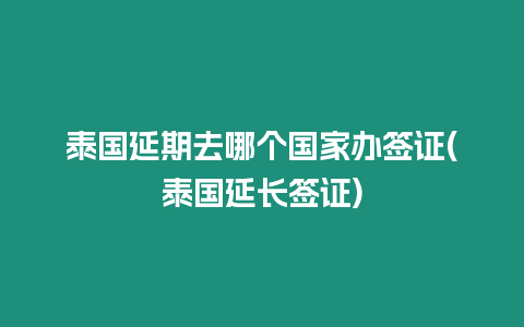 泰國延期去哪個國家辦簽證(泰國延長簽證)