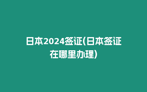 日本2024簽證(日本簽證在哪里辦理)