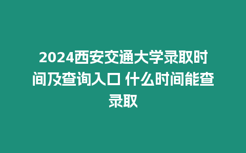 2024西安交通大學錄取時間及查詢入口 什么時間能查錄取