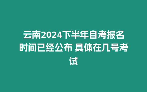 云南2024下半年自考報名時間已經公布 具體在幾號考試