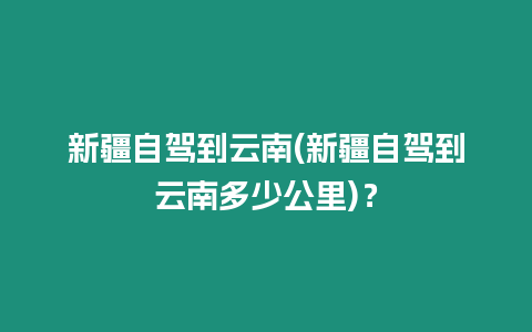 新疆自駕到云南(新疆自駕到云南多少公里)？