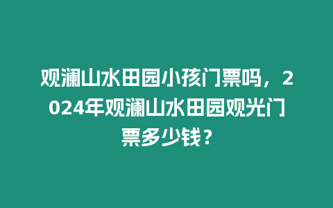 觀瀾山水田園小孩門票嗎，2024年觀瀾山水田園觀光門票多少錢？