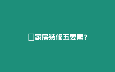 ?家居裝修五要素？