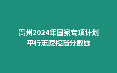 貴州2024年國家專項計劃平行志愿投檔分數線