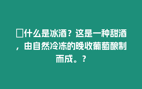 ?什么是冰酒？這是一種甜酒，由自然冷凍的晚收葡萄釀制而成。？