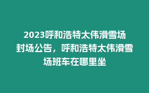 2023呼和浩特太偉滑雪場封場公告，呼和浩特太偉滑雪場班車在哪里坐