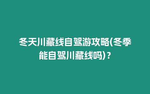 冬天川藏線自駕游攻略(冬季能自駕川藏線嗎)？