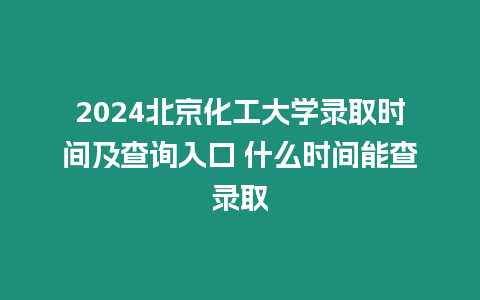 2024北京化工大學錄取時間及查詢入口 什么時間能查錄取