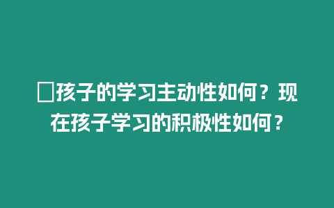 ?孩子的學習主動性如何？現(xiàn)在孩子學習的積極性如何？