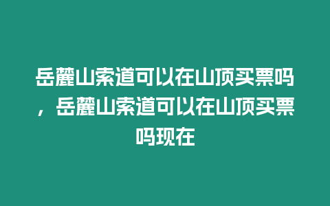 岳麓山索道可以在山頂買票嗎，岳麓山索道可以在山頂買票嗎現在