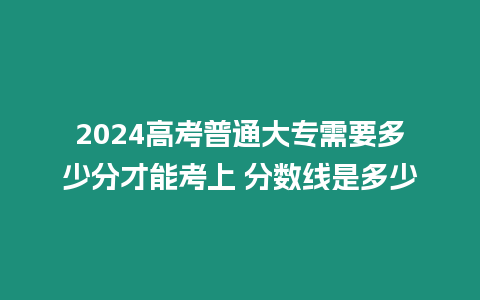 2024高考普通大專需要多少分才能考上 分數線是多少