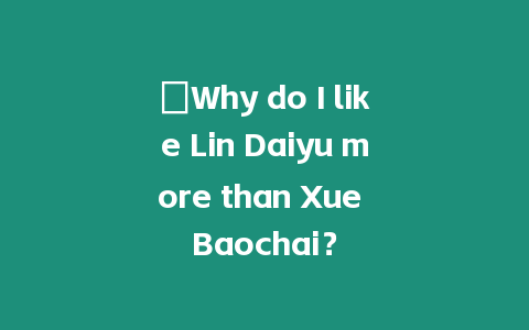 ?Why do I like Lin Daiyu more than Xue Baochai？