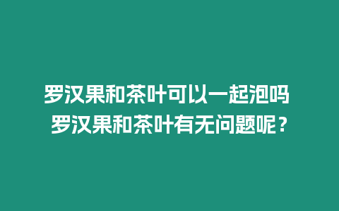 羅漢果和茶葉可以一起泡嗎 羅漢果和茶葉有無問題呢？