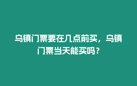 烏鎮門票要在幾點前買，烏鎮門票當天能買嗎？