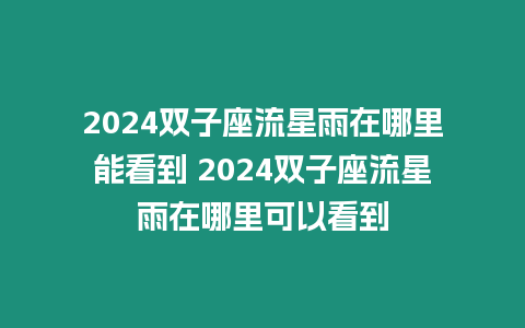 2024雙子座流星雨在哪里能看到 2024雙子座流星雨在哪里可以看到