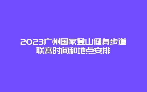 2024廣州國家登山健身步道聯(lián)賽時間和地點安排