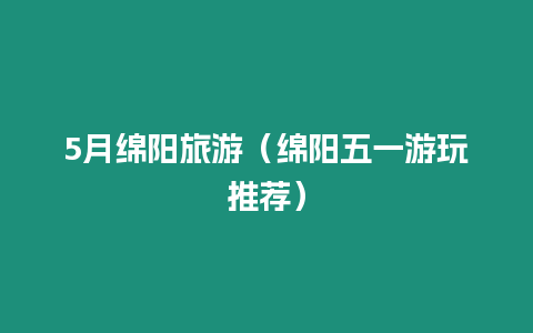 5月綿陽旅游（綿陽五一游玩推薦）