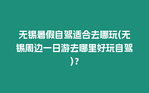 無(wú)錫暑假自駕適合去哪玩(無(wú)錫周邊一日游去哪里好玩自駕)？