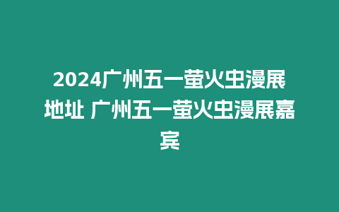 2024廣州五一螢火蟲漫展地址 廣州五一螢火蟲漫展嘉賓