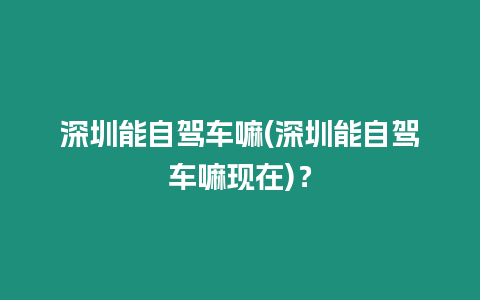 深圳能自駕車嘛(深圳能自駕車嘛現(xiàn)在)？