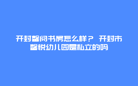 開封馨閱書房怎么樣？ 開封市馨悅幼兒園是私立的嗎