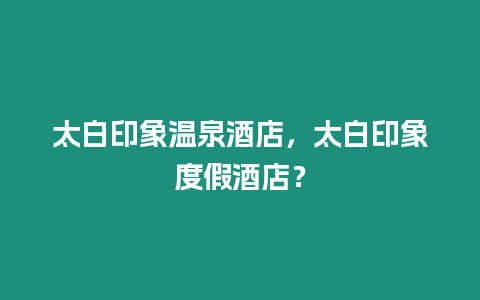 太白印象溫泉酒店，太白印象度假酒店？