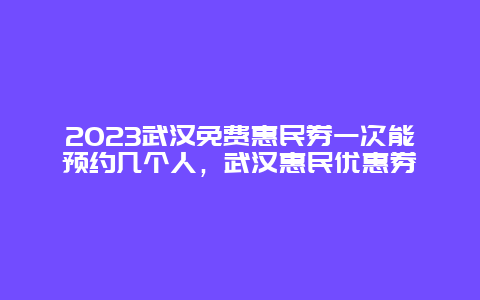 2024武漢免費惠民券一次能預約幾個人，武漢惠民優惠券