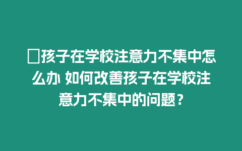 ?孩子在學校注意力不集中怎么辦 如何改善孩子在學校注意力不集中的問題？