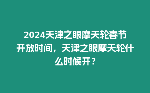 2024天津之眼摩天輪春節開放時間，天津之眼摩天輪什么時候開？