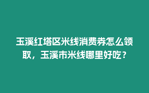 玉溪紅塔區米線消費券怎么領取，玉溪市米線哪里好吃？