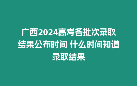 廣西2024高考各批次錄取結果公布時間 什么時間知道錄取結果