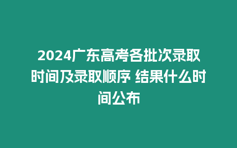 2024廣東高考各批次錄取時間及錄取順序 結果什么時間公布