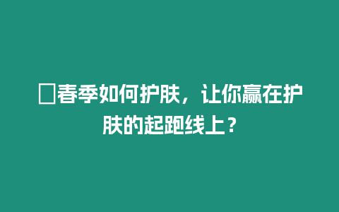 ?春季如何護(hù)膚，讓你贏在護(hù)膚的起跑線上？