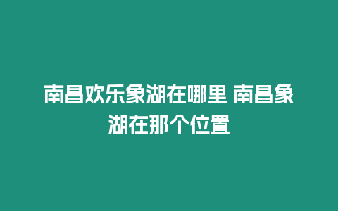 南昌歡樂象湖在哪里 南昌象湖在那個位置