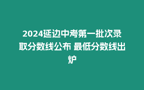 2024延邊中考第一批次錄取分?jǐn)?shù)線公布 最低分?jǐn)?shù)線出爐