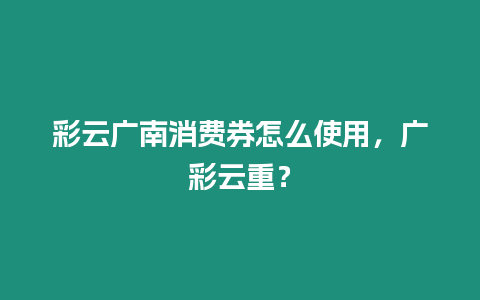 彩云廣南消費(fèi)券怎么使用，廣彩云重？