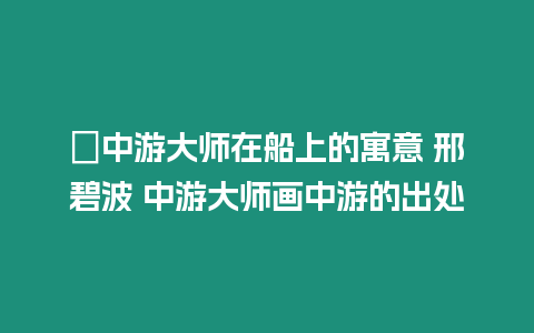 ?中游大師在船上的寓意 邢碧波 中游大師畫中游的出處