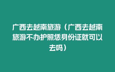 廣西去越南旅游（廣西去越南旅游不辦護照恁身份證就可以去嗎）