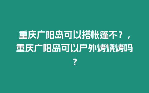 重慶廣陽島可以搭帳篷不？，重慶廣陽島可以戶外烤燒烤嗎？