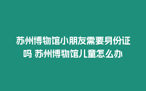 蘇州博物館小朋友需要身份證嗎 蘇州博物館兒童怎么辦