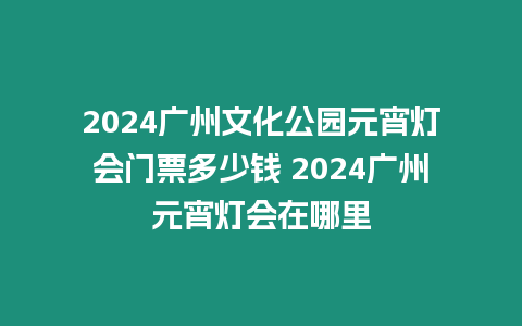 2024廣州文化公園元宵燈會門票多少錢 2024廣州元宵燈會在哪里