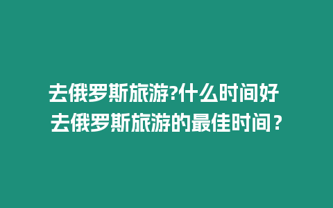 去俄羅斯旅游?什么時間好 去俄羅斯旅游的最佳時間？