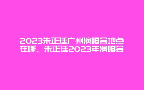 2024朱正廷廣州演唱會地點在哪，朱正廷2024年演唱會