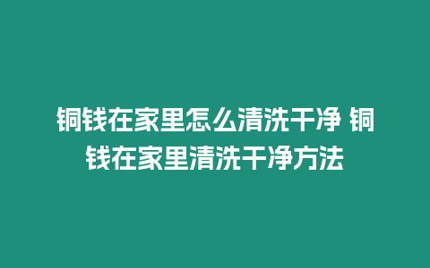 銅錢在家里怎么清洗干凈 銅錢在家里清洗干凈方法